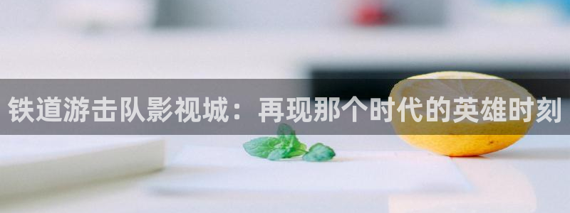 河马视频app：铁道游击队影视城：再现那个时代的英雄时刻